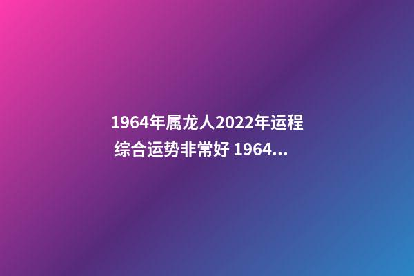 1964年属龙人2022年运程 综合运势非常好 1964年属龙人2022年运势，2022年属龙运势及运程-第1张-观点-玄机派